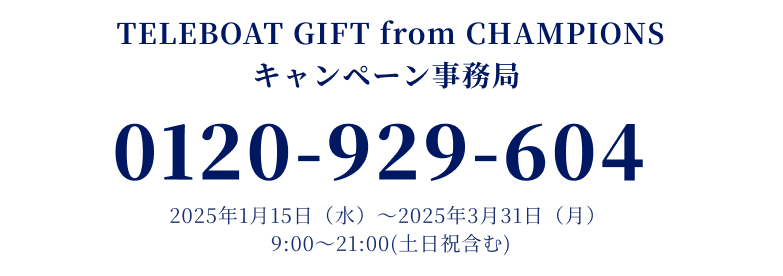 TELEBOAT GIFT from CHAMPIONS キャンペーン事務局 0120-929-604 2025年1月15日（水）～2025年3月31日（月）9:00～21:00(土日祝含む)