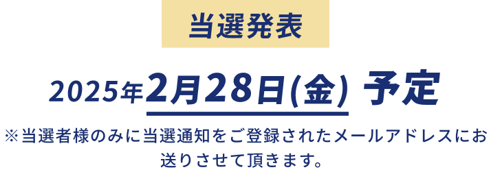 当選発表 2025年2月28日(金)予定 ※当選者のみに当選通知をご登録されたメールアドレスにお送りさせて頂きます。